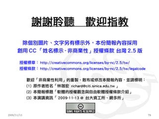 謝謝聆聽　歡迎指教
             除個別圖片、文字另有標示外，本份簡報內容採用
      創用 CC 「姓名標示 - 非商業性」授權條款 台灣 2.5 版

        授權標章： http://creativecommons.org/licenses/by-nc/2.5/tw/
        授權條款： http://creativecommons.org/licenses/by-nc/2.5/tw/legalcode

             歡迎「非商業性利用」的重製、散布或修改本簡報內容，並請標明：
             (1) 原作者姓名「林珈宏 richard@citi.sinica.edu.tw 」
             (2) 本簡報標題「軟體的授權觀念與自由軟體授權條款介紹」
             (3) 本演講資訊「 2009-11-13 @ 台大資工所、網多所」



2009/11/13                                                                 78
 