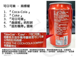 可口可樂 – 商標權
 1.    『 Coca-Cola 』
 2.    『 Coke 』
 3.    『可口可樂』
 4.    『曲線瓶』的形狀
 5.    『弧形飄帶』圖案




本圖內含可口可樂公司之註冊商標，特別聲明在非商業性、學術推廣演講中主張「合理使用」，
讀者請勿將該商標更行移置他用。本圖片拍攝者（著作權人）為林珈宏，採用創用 CC 「姓名標
示 - 非商業性」 2.5 台灣條款授權。
 2009/11/13                               8
 
