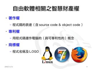 自由軟體相關之智慧財產權
 ●
     著作權
      –   程式碼的表達（含 source code & object code ）
 ●
     專利權
      –   用程式碼運作電腦的（具可專利性的）概念
 ●
     商標權
      –   程式名稱及 LOGO



2009/11/13                                       9
 