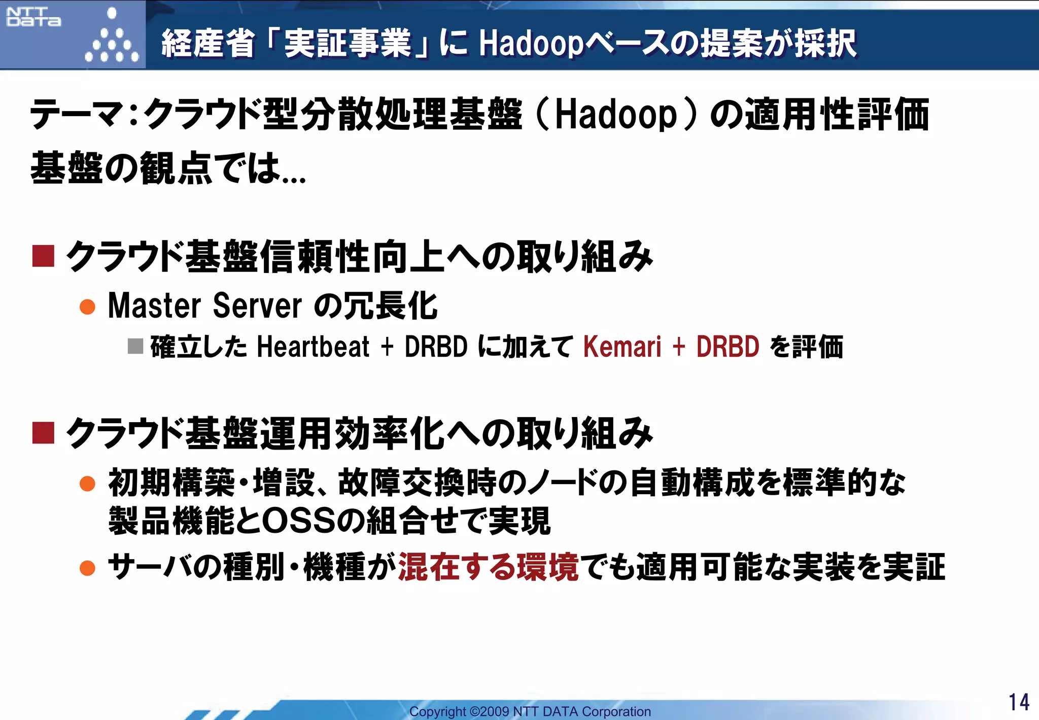 経産省 「実証事業」 に Hadoopベースの提案が採択

テーマ：クラウド型分散処理基盤 （Hadoop） の適用性評価
基盤の観点では...

 クラウド基盤信頼性向上への取り組み
  Master Server の冗長化
    確立した Heartbeat + DRBD に加えて Kemari + DRBD を評価


 クラウド基盤運用効率化への取り組み
  初期構築・増設、故障交換時のノードの自動構成を標準的な
  製品機能とＯＳＳの組合せで実現
  サーバの種別・機種が混在する環境でも適用可能な実装を実証



                    Copyright ©2009 NTT DATA Corporation   14
 