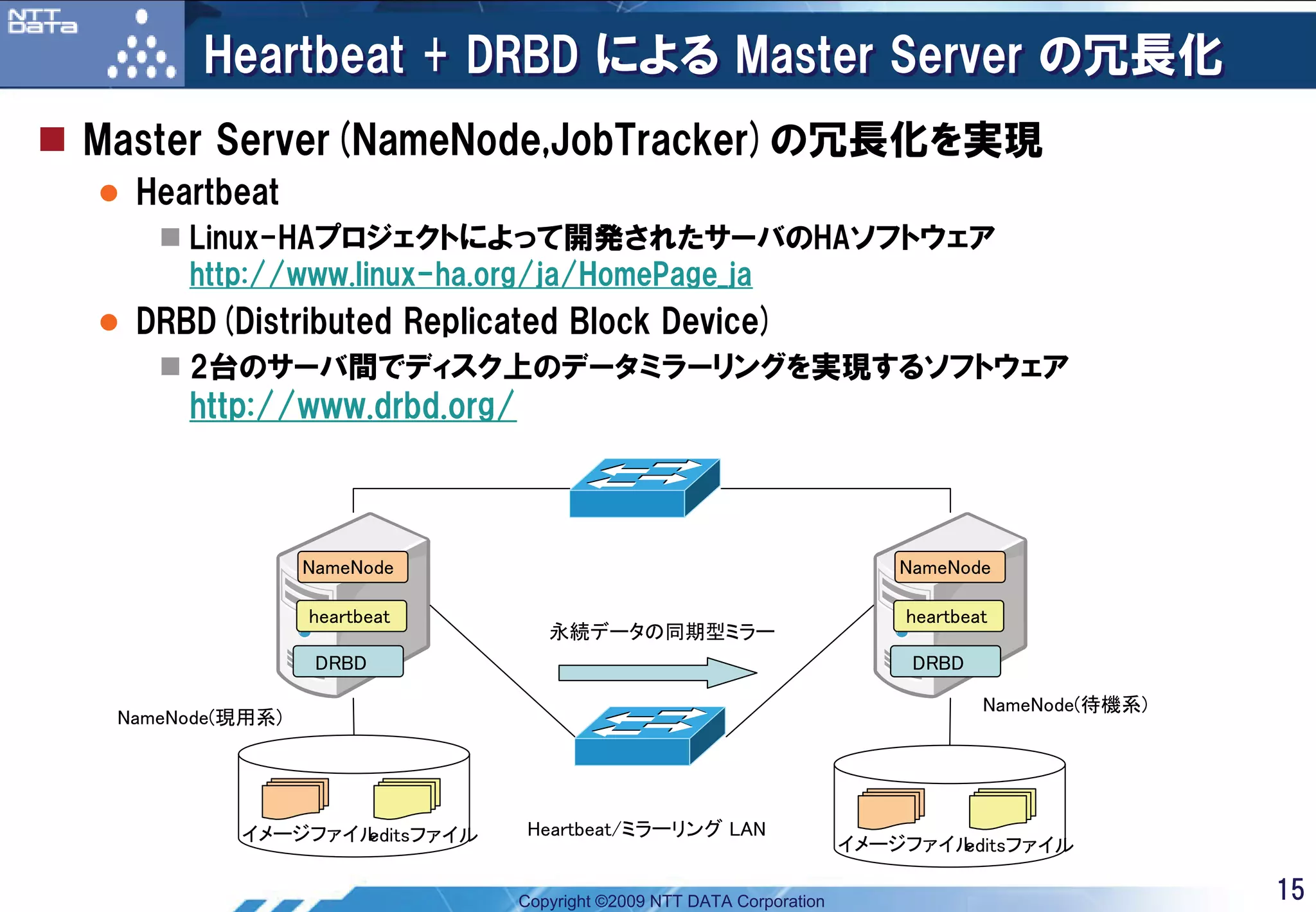 Heartbeat + DRBD による Master Server の冗長化
Master Server(NameNode,JobTracker)の冗長化を実現
  Heartbeat
      Linux-HAプロジェクトによって開発されたサーバのHAソフトウェア
      http://www.linux-ha.org/ja/HomePage_ja
  DRBD(Distributed Replicated Block Device)
      2台のサーバ間でディスク上のデータミラーリングを実現するソフトウェア
      http://www.drbd.org/



                 NameNode                                               NameNode

                 heartbeat                                              heartbeat
                                永続データの同期型ミラー
                  DRBD                                                   DRBD

                                                                                NameNode(待機系)
 NameNode(現用系)




          イメージファイル
                 editsファイル    Heartbeat/ミラーリング LAN
                                                                    イメージファイル
                                                                           editsファイル

                             Copyright ©2009 NTT DATA Corporation                               15
 