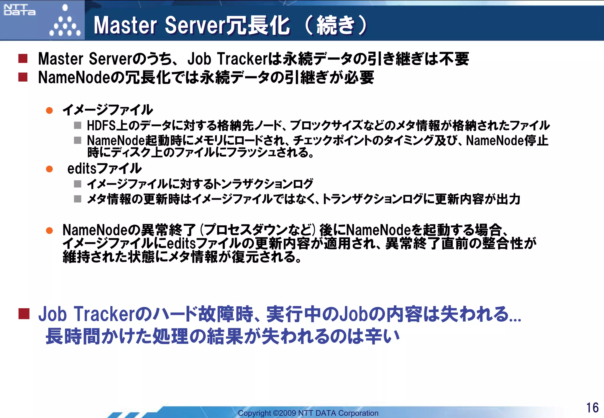 Master Server冗長化 （続き）
Master Serverのうち、 Job Trackerは永続データの引き継ぎは不要
NameNodeの冗長化では永続データの引継ぎが必要

  イメージファイル
    HDFS上のデータに対する格納先ノード、ブロックサイズなどのメタ情報が格納されたファイル
    NameNode起動時にメモリにロードされ、チェックポイントのタイミング及び、NameNode停止
    時にディスク上のファイルにフラッシュされる。
  editsファイル
    イメージファイルに対するトンラザクションログ
    メタ情報の更新時はイメージファイルではなく、トランザクションログに更新内容が出力

  NameNodeの異常終了(プロセスダウンなど)後にNameNodeを起動する場合、
  イメージファイルにeditsファイルの更新内容が適用され、異常終了直前の整合性が
  維持された状態にメタ情報が復元される。



Job Trackerのハード故障時、実行中のJobの内容は失われる...
 長時間かけた処理の結果が失われるのは辛い


                   Copyright ©2009 NTT DATA Corporation   16
 