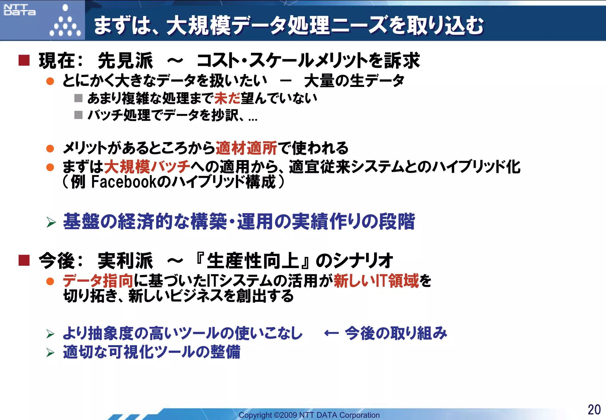 まずは、大規模データ処理ニーズを取り込む
現在： 先見派 ～ コスト・スケールメリットを訴求
 とにかく大きなデータを扱いたい － 大量の生データ
   あまり複雑な処理まで未だ望んでいない
   バッチ処理でデータを抄訳、...

 メリットがあるところから適材適所で使われる
 まずは大規模バッチへの適用から、適宜従来システムとのハイブリッド化
 （例 Facebookのハイブリッド構成）

 基盤の経済的な構築・運用の実績作りの段階

今後： 実利派 ～ 『生産性向上』 のシナリオ
 データ指向に基づいたITシステムの活用が新しいIT領域を
 切り拓き、新しいビジネスを創出する

 より抽象度の高いツールの使いこなし                 ← 今後の取り組み
 適切な可視化ツールの整備


              Copyright ©2009 NTT DATA Corporation   20
 