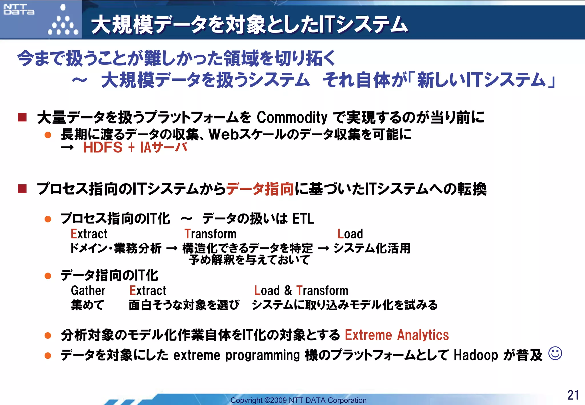 大規模データを対象としたITシステム
今まで扱うことが難しかった領域を切り拓く
   ～ 大規模データを扱うシステム それ自体が「新しいＩＴシステム」

 大量データを扱うプラットフォームを Commodity で実現するのが当り前に
   長期に渡るデータの収集、Ｗｅｂスケールのデータ収集を可能に
   → ＨＤＦＳ + IAサーバ


 プロセス指向のＩＴシステムからデータ指向に基づいたITシステムへの転換
   プロセス指向のIT化 ～ データの扱いは ETL
    Extract     Transform      Load
    ドメイン・業務分析 → 構造化できるデータを特定 → システム化活用
                 予め解釈を与えておいて
   データ指向のIT化
    Gather   Extract       Load & Transform
    集めて      面白そうな対象を選び    システムに取り込みモデル化を試みる

   分析対象のモデル化作業自体をIT化の対象とする Extreme Analytics
   データを対象にした extreme programming 様のプラットフォームとして Hadoop が普及    ☺

                      Copyright ©2009 NTT DATA Corporation       21
 