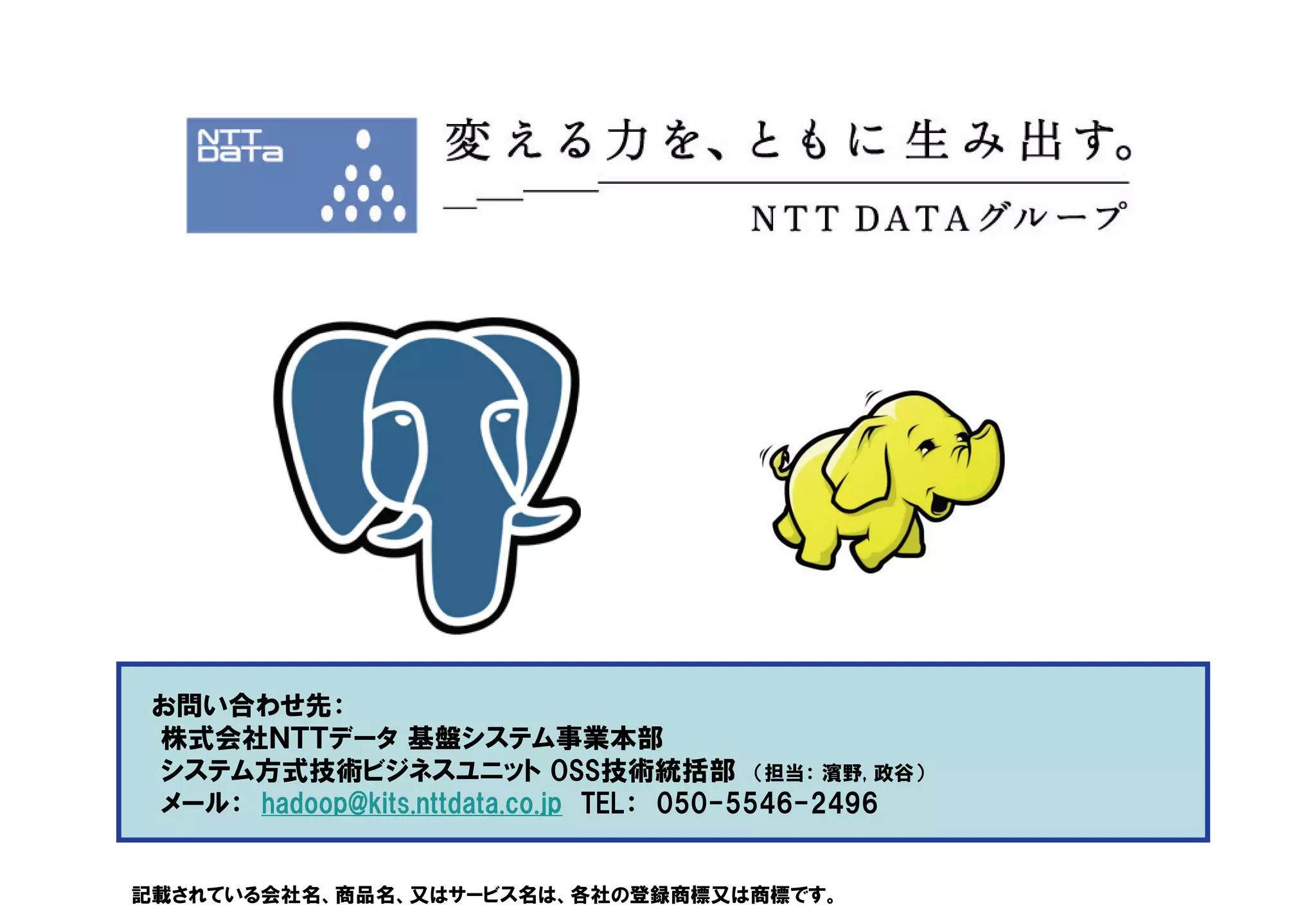 お問い合わせ先：
 株式会社ＮＴＴデータ 基盤システム事業本部
 システム方式技術ビジネスユニット OSS技術統括部 （担当： 濱野, 政谷）
 メール： hadoop@kits.nttdata.co.jp TEL： 050-5546-2496


記載されている会社名、商品名、又はサービス名は、各社の登録商標又は商標です。
 