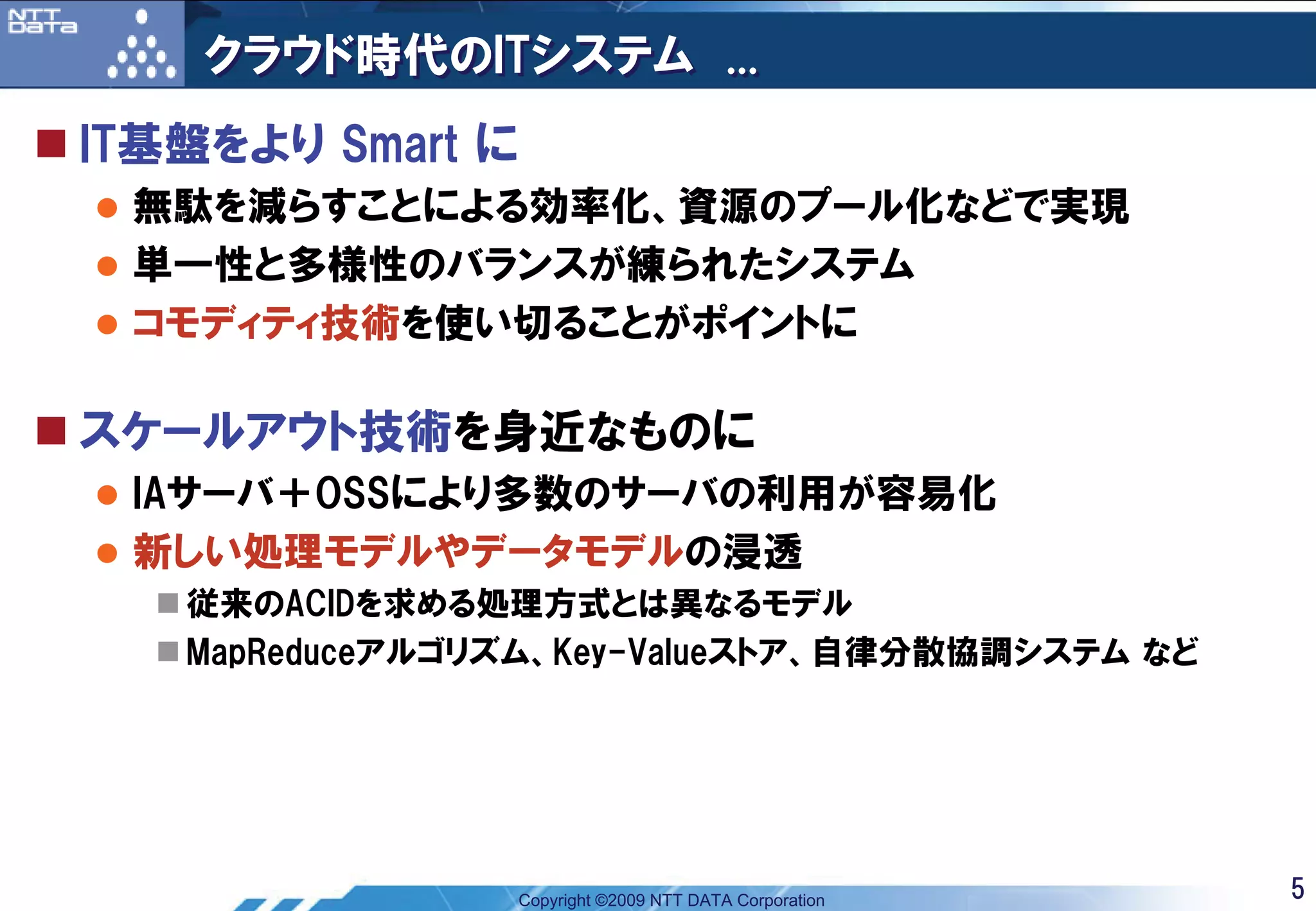 クラウド時代のITシステム ...
IT基盤をより Smart に
 無駄を減らすことによる効率化、資源のプール化などで実現
 単一性と多様性のバランスが練られたシステム
 コモディティ技術を使い切ることがポイントに

スケールアウト技術を身近なものに
 IAサーバ＋OSSにより多数のサーバの利用が容易化
 新しい処理モデルやデータモデルの浸透
   従来のACIDを求める処理方式とは異なるモデル
   MapReduceアルゴリズム、Key-Valueストア、自律分散協調システム など




                  Copyright ©2009 NTT DATA Corporation   5
 