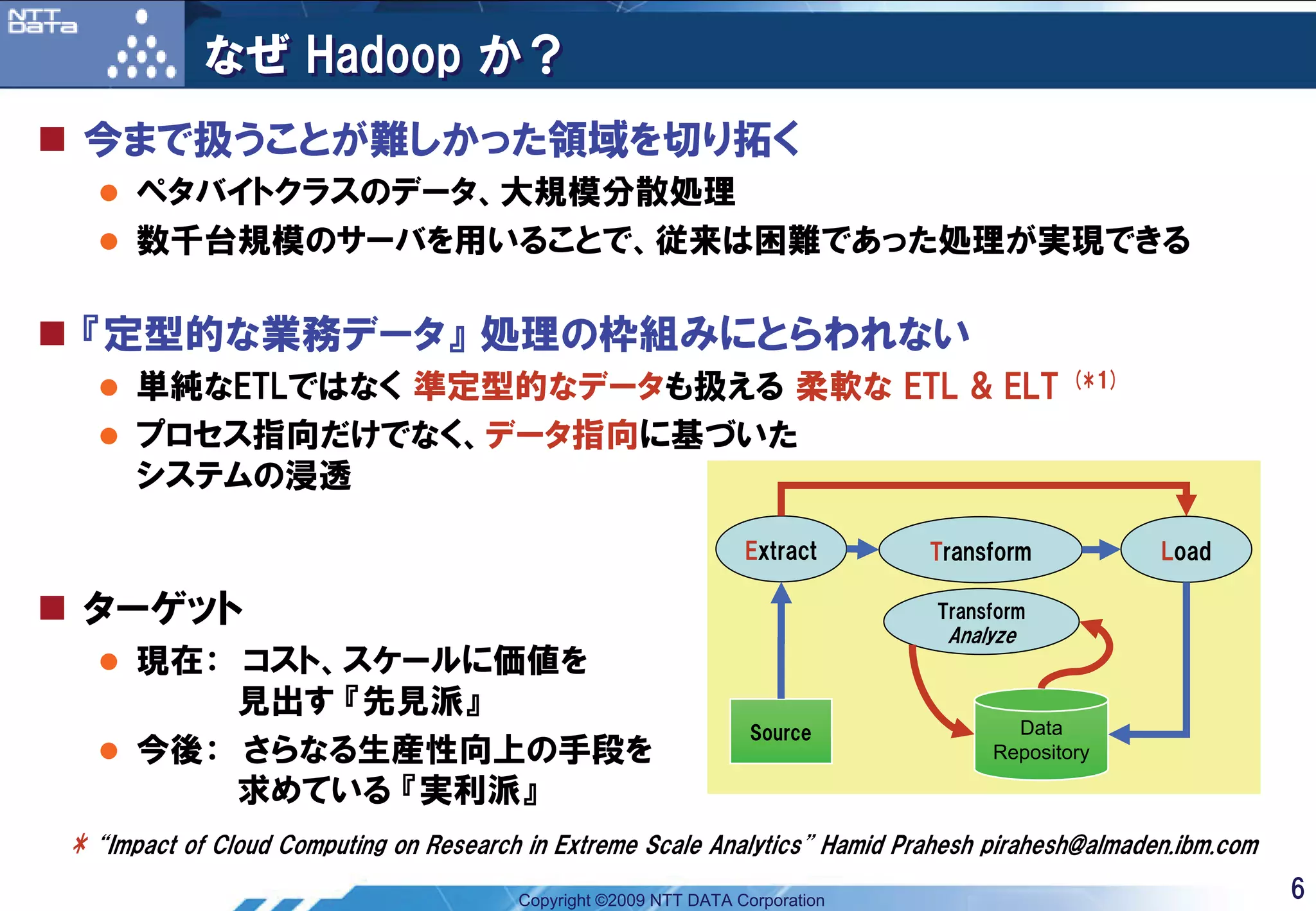なぜ Hadoop か？
 今まで扱うことが難しかった領域を切り拓く
      ペタバイトクラスのデータ、大規模分散処理
      数千台規模のサーバを用いることで、従来は困難であった処理が実現できる

 『定型的な業務データ』 処理の枠組みにとらわれない
      単純なETLではなく 準定型的なデータも扱える 柔軟な ETL & ELT                                                (*1)

      プロセス指向だけでなく、データ指向に基づいた
      システムの浸透

                                                                  Extract      Transform          Load

 ターゲット                                                                         Transform
                                                                                Analyze
      現在： コスト、スケールに価値を
          見出す 『先見派』
                                                                   Source             Data
      今後： さらなる生産性向上の手段を                                                             Repository

          求めている 『実利派』
* “Impact of Cloud Computing on Research in Extreme Scale Analytics” Hamid Prahesh pirahesh@almaden.ibm.com
                                        Copyright ©2009 NTT DATA Corporation                                  6
 