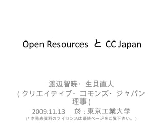 Open Resources と CC Japan


        渡辺智暁・生貝直人
( クリエイティブ・コモンズ・ジャパン
               理事 )
   2009.11.13 　於 : 東京工業大学
 (* 本発表資料のライセンスは最終ページをご覧下さい。 )
 