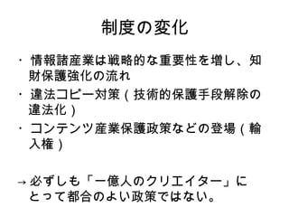 制度の変化
・情報諸産業は戦略的な重要性を増し、知
 財保護強化の流れ
・違法コピー対策（技術的保護手段解除の
 違法化）
・コンテンツ産業保護政策などの登場（輸
 入権）

→ 必ずしも「一億人のクリエイター」に
  とって都合のよい政策ではない。
 