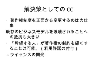 解決策としての CC
・著作権制度を正面から変更するのは大仕
  事
既存のビジネスモデルを破壊されることへ
  の抵抗も大きい
・「希望する人」が著作権の制約を緩くす
  ることは可能。（利用許諾の付与）
→ ライセンスの開発
 