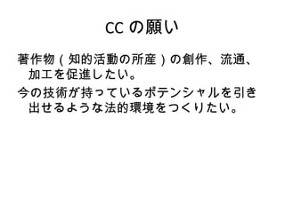 CC の願い
著作物（知的活動の所産）の創作、流通、
 加工を促進したい。
今の技術が持っているポテンシャルを引き
 出せるような法的環境をつくりたい。
 