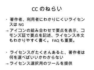CC のねらい
・著作者、利用者にわかりにくいライセン
  スは NG
→ アイコンの組み合わせで要点を表示、コ
  モンズ証で要点を記述、ライセンス本文
  もわかりやすく書く。 FAQ も重要。

・ライセンスがたくさんあると、著作者は
  何を選べばいいかわからない
→ ライセンス選択用のツールを提供
 