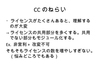 CC のねらい
・ライセンスがたくさんあると、理解する
  のが大変
→ ライセンスの共用部分を多くする。共用
  でない部分もモジュール化する。
Ex. 非営利 + 改変不可
そもそもライセンスの数を増やしすぎない。
  （悩みどころでもある）
 