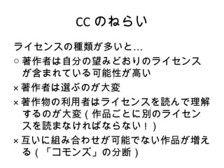 CC のねらい
ライセンスの種類が多いと…
○ 著作者は自分の望みどおりのライセンス
  が含まれている可能性が高い
× 著作者は選ぶのが大変
× 著作物の利用者はライセンスを読んで理解
  するのが大変（作品ごとに別のライセン
  スを読まなければならない ! ）
× 互いに組み合わせが可能でない作品が増え
  る（「コモンズ」の分断）
 