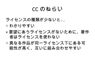 CC のねらい
ライセンスの種類が少ないと…
○ わかりやすい
× 要望にあうライセンスがないために、著作
  者はライセンスを使わない
○ 異なる作品が同一ライセンス下にある可
  能性が高く、互いに組み合わせやすい
 