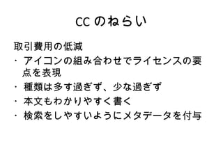 CC のねらい
取引費用の低減
・アイコンの組み合わせでライセンスの要
 点を表現
・種類は多す過ぎず、少な過ぎず
・本文もわかりやすく書く
・検索をしやすいようにメタデータを付与
 