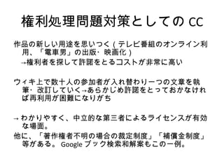 権利処理問題対策としての CC
作品の新しい用途を思いつく（テレビ番組のオンライン利
 用、「電車男」の出版・映画化）
　→権利者を探して許諾をとるコストが非常に高い

ウィキ上で数十人の参加者が入れ替わり一つの文章を執
 筆・改訂していく→あらかじめ許諾をとっておかなけれ
 ば再利用が困難になりがち

→ わかりやすく、中立的な第三者によるライセンスが有効
  な場面。
他に、「著作権者不明の場合の裁定制度」「補償金制度」
  等がある。 Google ブック検索和解案もこの一例。
 