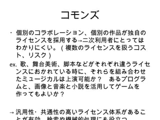 コモンズ
・個別のコラボレーション、個別の作品が独自の
  ライセンスを採用する→二次利用者にとっては
  わかりにくい。（複数のライセンスを扱うコス
  ト、リスク）
ex. 歌、舞台美術、脚本などがそれぞれ違うライセ
  ンスにおかれている時に、それらを組み合わせ
  たミュージカルは上演可能か？　あるプログラ
  ムと、画像と音楽と小説を活用してゲームを
  作ってもよいか？

→ 汎用性・共通性の高いライセンス体系があるこ
 
