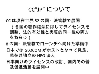 CC”JP” について
CC は現在世界 52 の国・法管轄で展開
　（各国の著作権法に即してライセンスを
  調整、法的有効性と実質的同一性の両方
  をねらう）
8 の国・法管轄でローンチへ向けた準備中
日本では GLOCOM がホストとなって発足、
  現在は独立の NPO 法人
日本向けのライセンスの改訂、国内での普
  及促進活動を展開中
 