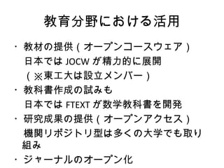 教育分野における活用
・教材の提供（オープンコースウェア）
　日本では JOCW が精力的に展開
　（※東工大は設立メンバー）
・教科書作成の試みも
　日本では FTEXT が数学教科書を開発
・研究成果の提供（オープンアクセス）
　機関リポジトリ型は多くの大学でも取り
 組み
・ジャーナルのオープン化
 