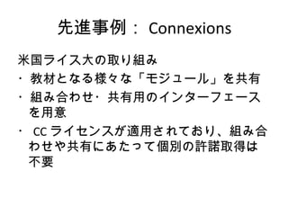 先進事例： Connexions
米国ライス大の取り組み
・教材となる様々な「モジュール」を共有
・組み合わせ・共有用のインターフェース
 を用意
・ CC ライセンスが適用されており、組み合
 わせや共有にあたって個別の許諾取得は
 不要
 