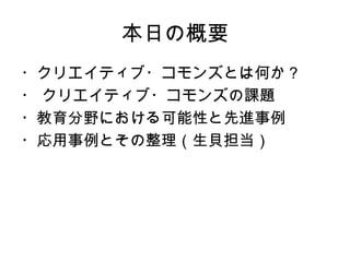本日の概要
・クリエイティブ・コモンズとは何か？
・ クリエイティブ・コモンズの課題
・教育分野における可能性と先進事例
・応用事例とその整理（生貝担当）
 