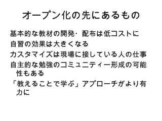 オープン化の先にあるもの
基本的な教材の開発・配布は低コストに
自習の効果は大きくなる
カスタマイズは現場に接している人の仕事
自主的な勉強のコミュニティー形成の可能
 性もある
「教えることで学ぶ」アプローチがより有
 力に
 