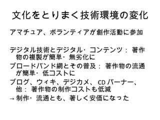 文化をとりまく技術環境の変化
アマチュア、ボランティアが創作活動に参加

デジタル技術とデジタル・コンテンツ： 著作
  物の複製が簡単・無劣化に
ブロードバンド網とその普及： 著作物の流通
  が簡単・低コストに
ブログ、ウィキ、デジカメ、 CD バーナー、
  他： 著作物の制作コストも低減
→ 制作・流通とも、著しく安価になった
 