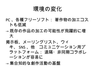 環境の変化
PC 、各種フリーソフト： 著作物の加工コス
  トも低減
→ 既存の作品の加工の可能性が飛躍的に増
  大
掲示板、メーリングリスト、ウィ
  キ、 SNS 、他　コミュニケーション用プ
  ラットフォーム： 遠隔・非同期コラボレ
  ーションが容易に
→ 集合知的な創作活動の基盤
 