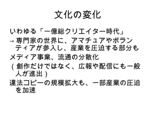 文化の変化
いわゆる「一億総クリエイター時代」
→ 専門家の世界に、アマチュアやボラン
  ティアが参入し、産業を圧迫する部分も
メディア事業、流通の分散化
（創作だけではなく、広報や配信にも一般
  人が進出）
違法コピーの規模拡大も、一部産業の圧迫
  を加速
 