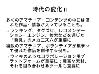 時代の変化 II
多くのアマチュア・コンテンツの中には優
  れた作品・情報が入っていることも。
→ ランキング、タグづけ、レコメンデー
  ション・エンジン、検索などを通じた
  「発見」のメカニズムが重要に
複数のアマチュア、ボランティアが集まっ
  て優れた作品を創作する例も。
→ ウィキのようなコラボレーション用プ
  ラットフォームが重要に；豊富な素材、
  それを組み合わせるツールも重要に
 