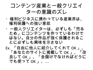 コンテンツ産業と一般クリエイ
    ターの意識のズレ
・権利ビジネスに携わっている産業界は、
  権利保護への強い意欲
・一般人クリエイターは、必ずしも「売る
  ため」にコンテンツを作っているわけで
  はない。自分の作品が強く保護されるこ
  とに必ずしも興味を示さない
Ex. 「自由に他人に紹介してくれて OK 」、
  「あなたのサイトに掲載して OK 」、「改
  良して OK 」、「金儲けでなければどうに
  でも使って OK 」、…
 