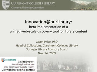 Innovation@ourLibrary: beta implementation of a unified web-scale discovery tool for library content Jason Price, PhD Head of Collections, Claremont Colleges Library Springer Library Advisory Board Nov. 14, 2009 