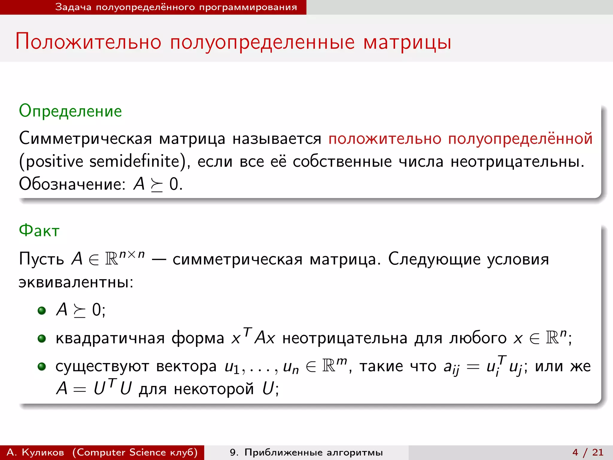 Задача полуопределённого программирования


 Положительно полуопределенные матрицы

  Определение
  Симметрическая матрица называется положительно полуопределённой
  (positive semidefinite), если все её собственные числа неотрицательны.
  Обозначение: A ⪰ 0.

  Факт
  Пусть A ∈ Rn×n — симметрическая матрица. Следующие условия
  эквивалентны:
        A ⪰ 0;
        квадратичная форма x T Ax неотрицательна для любого x ∈ Rn ;
        существуют вектора u1 , . . . , un ∈ Rm , такие что aij = uiT uj ; или же
        A = U T U для некоторой U;


А. Куликов (Computer Science клуб)   9. Приближенные алгоритмы                4 / 21
 