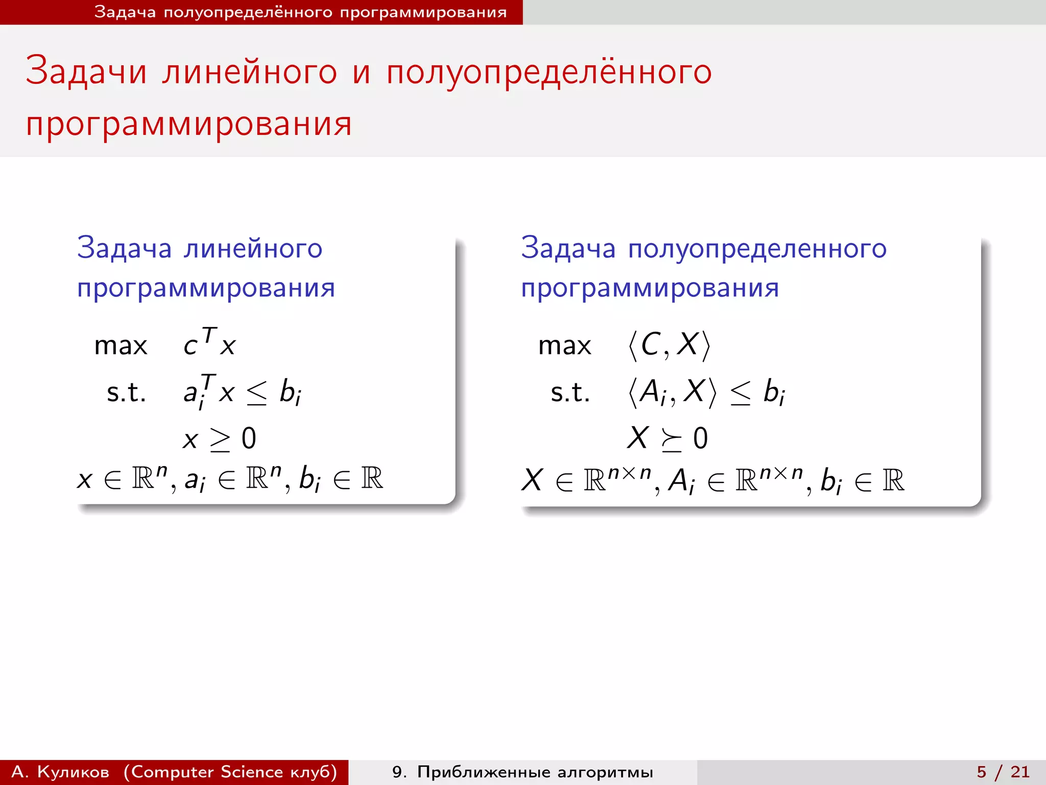 Задача полуопределённого программирования


 Задачи линейного и полуопределённого
 программирования

      Задача линейного                              Задача полуопределенного
      программирования                              программирования
        max   cT x                                   max  ⟨C , X ⟩
         s.t. aiT x ≤ bi                              s.t.⟨Ai , X ⟩ ≤ bi
              x ≥0                                        X ⪰0
          n , a ∈ Rn , b ∈ R
      x ∈R i                                             n×n , A ∈ Rn×n , b ∈ R
                         i                          X ∈R        i          i




А. Куликов (Computer Science клуб)   9. Приближенные алгоритмы                    5 / 21
 