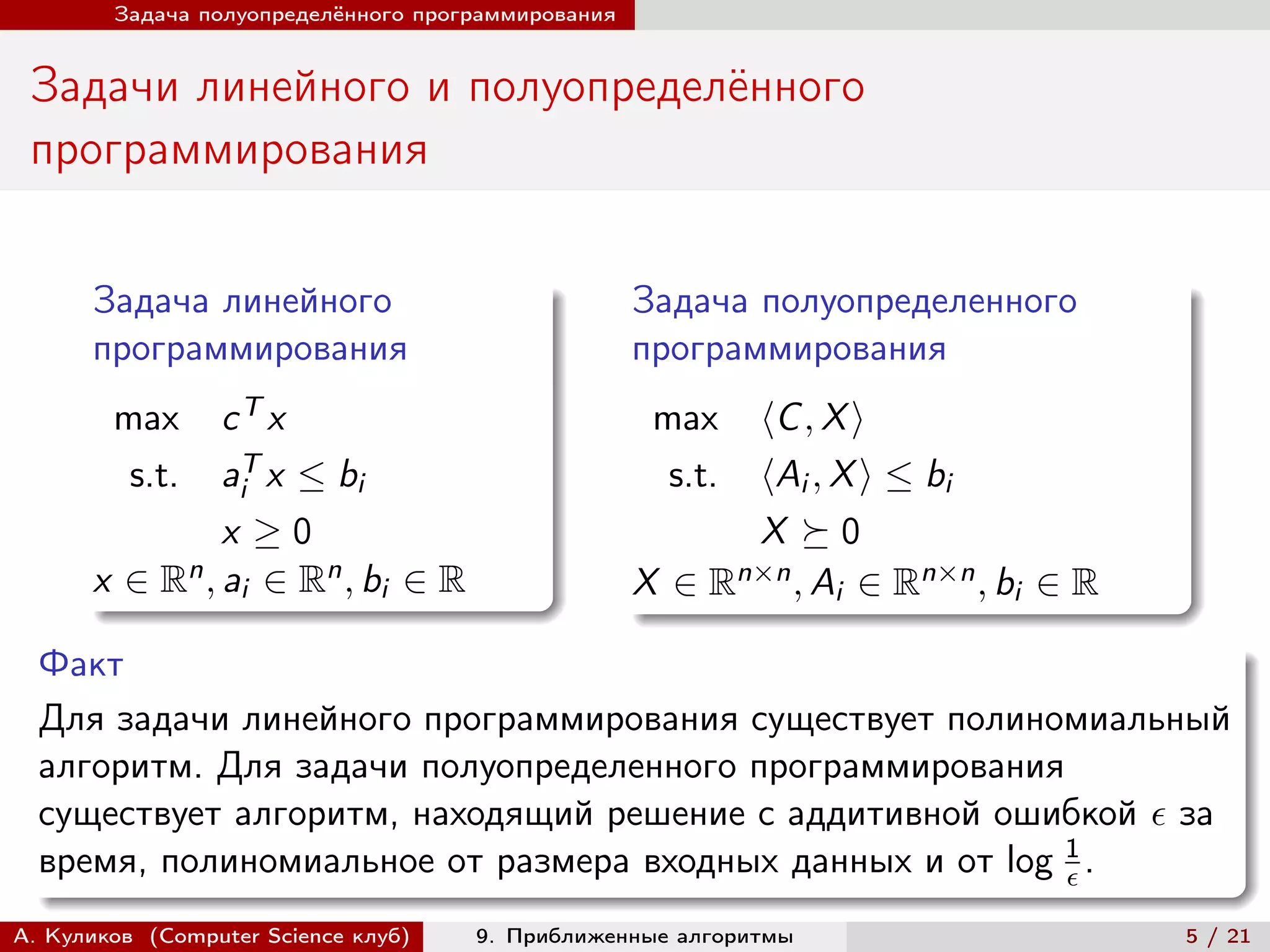 Задача полуопределённого программирования


 Задачи линейного и полуопределённого
 программирования

      Задача линейного                              Задача полуопределенного
      программирования                              программирования
        max   cT x                                   max  ⟨C , X ⟩
         s.t. aiT x ≤ bi                              s.t.⟨Ai , X ⟩ ≤ bi
              x ≥0                                        X ⪰0
          n , a ∈ Rn , b ∈ R
      x ∈R i                                             n×n , A ∈ Rn×n , b ∈ R
                         i                          X ∈R        i          i

  Факт
  Для задачи линейного программирования существует полиномиальный
  алгоритм. Для задачи полуопределенного программирования
  существует алгоритм, находящий решение с аддитивной ошибкой  за
  время, полиномиальное от размера входных данных и от log 1 .
                                                           

А. Куликов (Computer Science клуб)   9. Приближенные алгоритмы                    5 / 21
 
