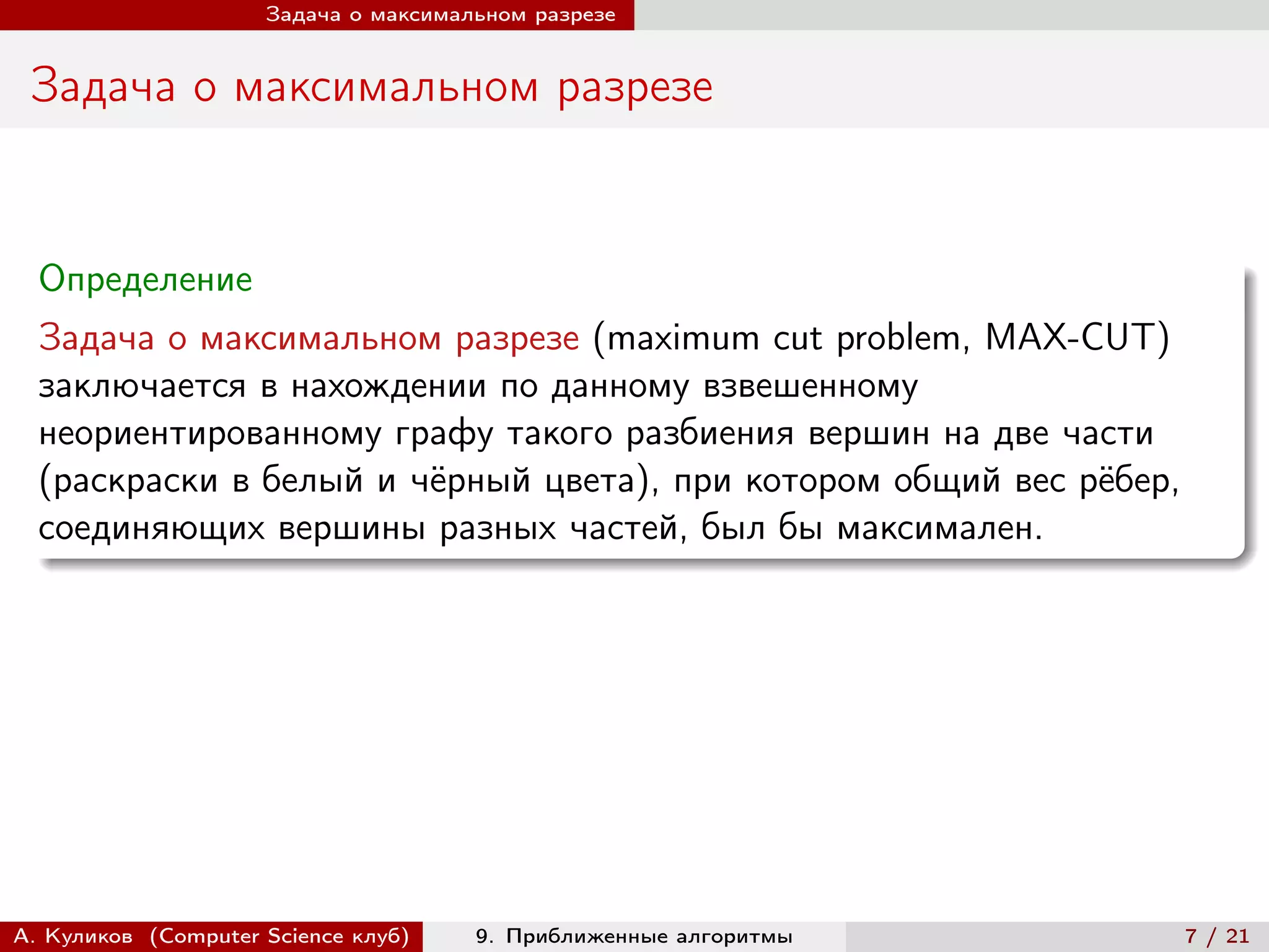 Задача о максимальном разрезе


 Задача о максимальном разрезе


  Определение
  Задача о максимальном разрезе (maximum cut problem, MAX-CUT)
  заключается в нахождении по данному взвешенному
  неориентированному графу такого разбиения вершин на две части
  (раскраски в белый и чёрный цвета), при котором общий вес рёбер,
  соединяющих вершины разных частей, был бы максимален.




А. Куликов (Computer Science клуб)    9. Приближенные алгоритмы      7 / 21
 