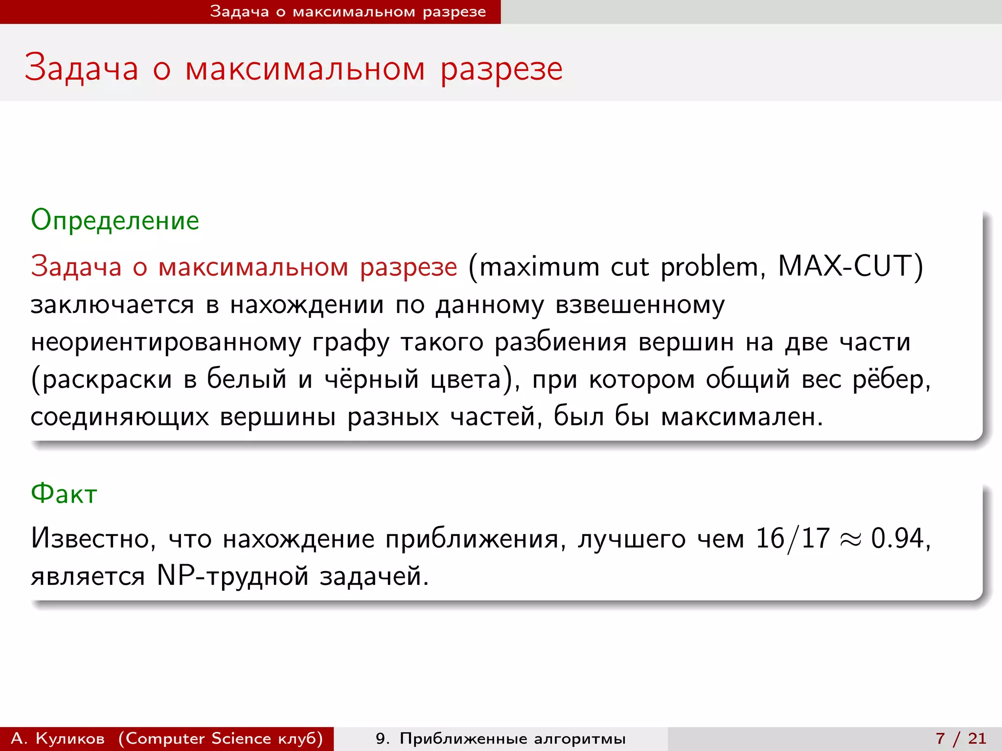 Задача о максимальном разрезе


 Задача о максимальном разрезе


  Определение
  Задача о максимальном разрезе (maximum cut problem, MAX-CUT)
  заключается в нахождении по данному взвешенному
  неориентированному графу такого разбиения вершин на две части
  (раскраски в белый и чёрный цвета), при котором общий вес рёбер,
  соединяющих вершины разных частей, был бы максимален.

  Факт
  Известно, что нахождение приближения, лучшего чем 16/17 ≈ 0.94,
  является NP-трудной задачей.




А. Куликов (Computer Science клуб)    9. Приближенные алгоритмы      7 / 21
 