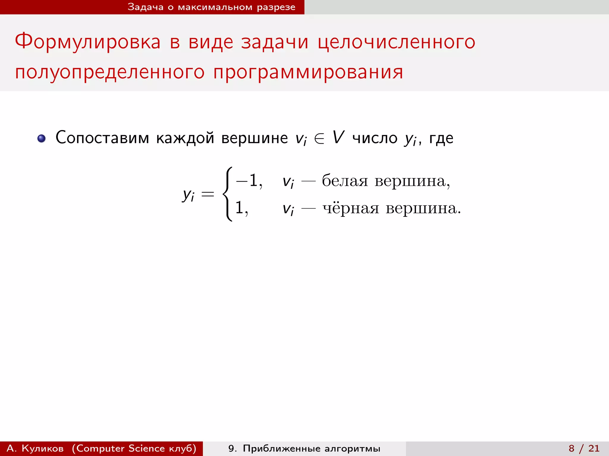 Задача о максимальном разрезе


 Формулировка в виде задачи целочисленного
 полуопределенного программирования

        Сопоставим каждой вершине vi ∈ V число yi , где
                           {︃
                             −1, vi — белая вершина,
                      yi =
                             1,  vi — чёрная вершина.




А. Куликов (Computer Science клуб)    9. Приближенные алгоритмы   8 / 21
 