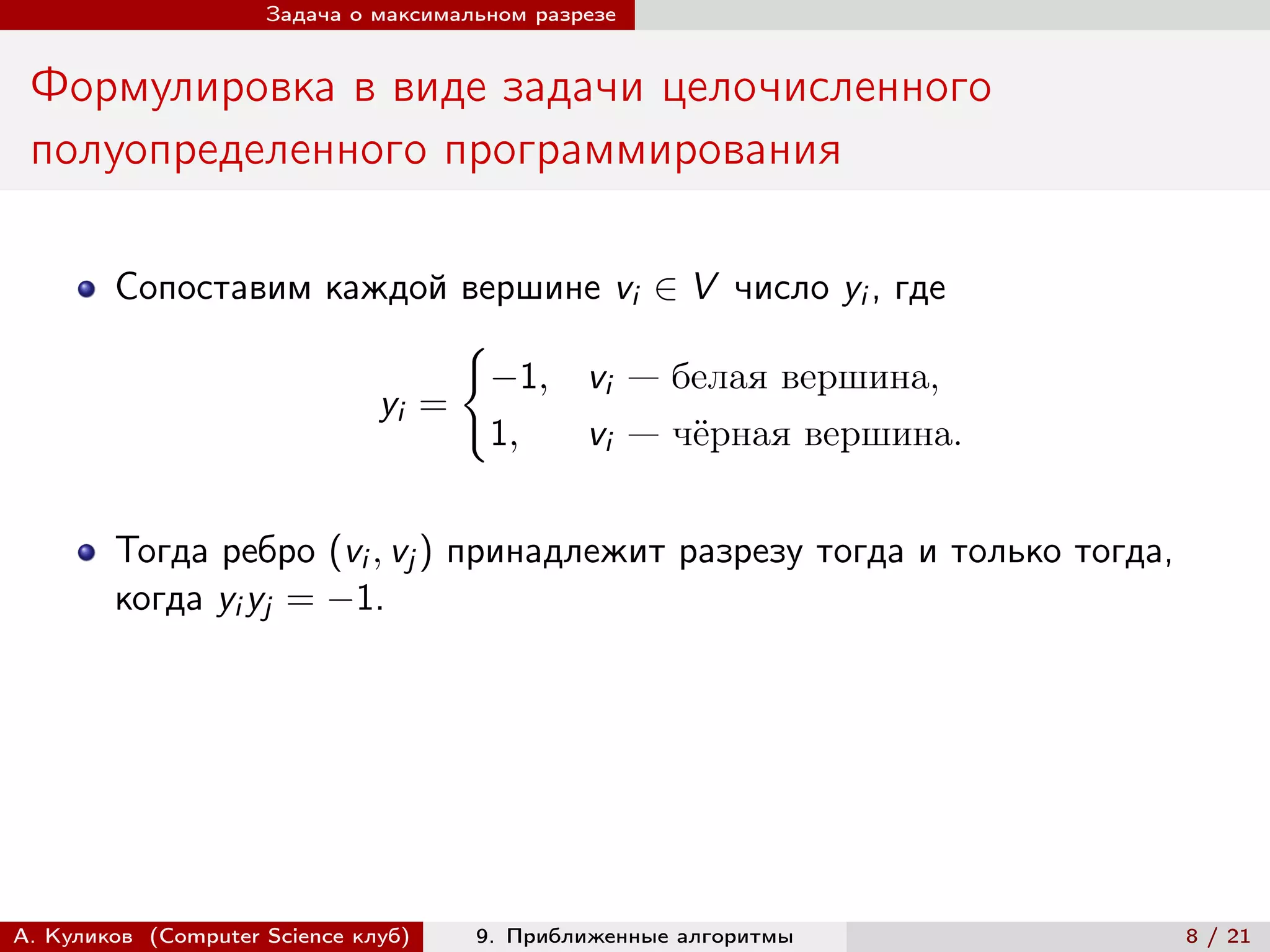 Задача о максимальном разрезе


 Формулировка в виде задачи целочисленного
 полуопределенного программирования

        Сопоставим каждой вершине vi ∈ V число yi , где
                           {︃
                             −1, vi — белая вершина,
                      yi =
                             1,  vi — чёрная вершина.


        Тогда ребро (vi , vj ) принадлежит разрезу тогда и только тогда,
        когда yi yj = −1.




А. Куликов (Computer Science клуб)    9. Приближенные алгоритмы            8 / 21
 