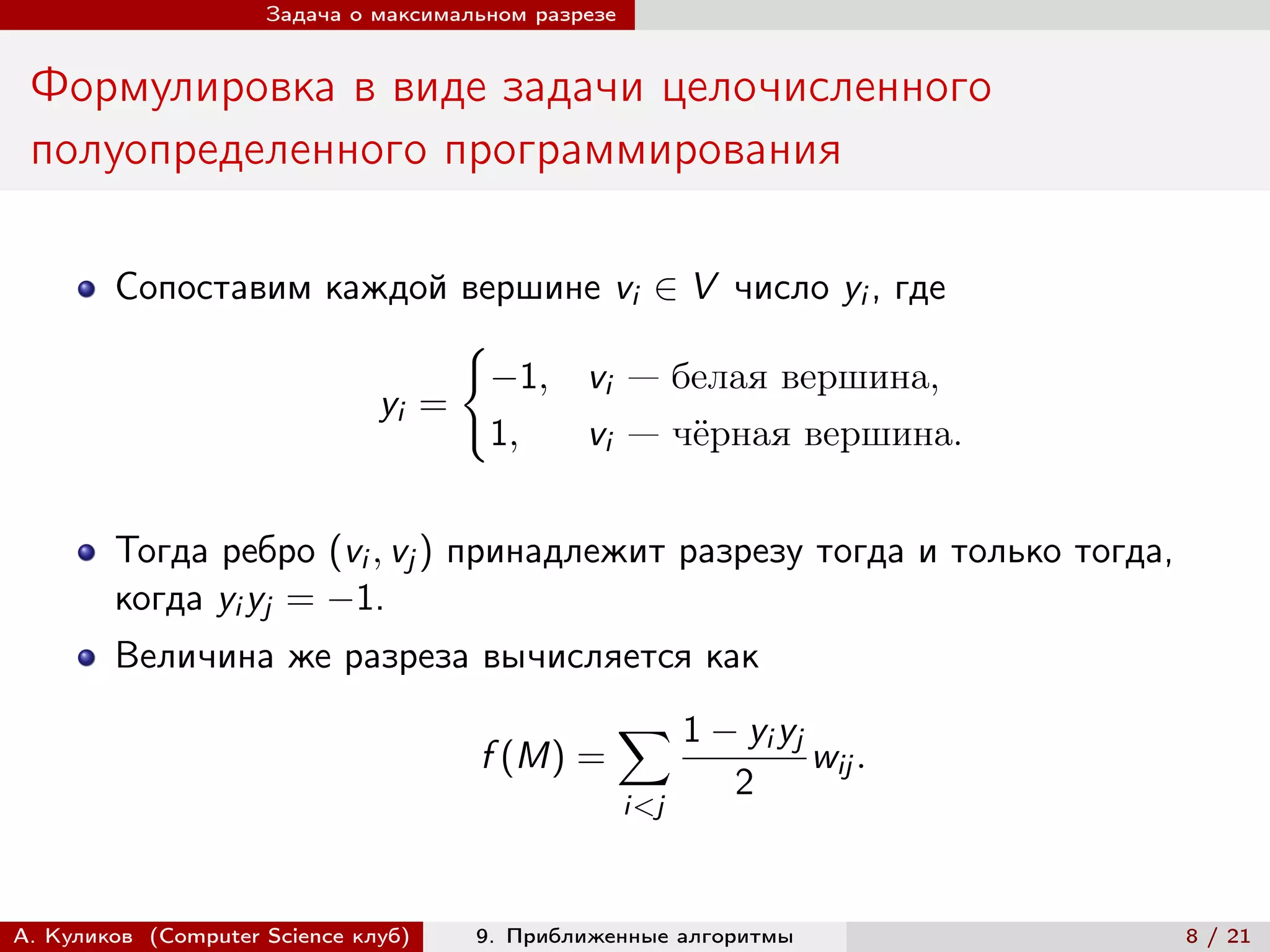 Задача о максимальном разрезе


 Формулировка в виде задачи целочисленного
 полуопределенного программирования

        Сопоставим каждой вершине vi ∈ V число yi , где
                           {︃
                             −1, vi — белая вершина,
                      yi =
                             1,  vi — чёрная вершина.


        Тогда ребро (vi , vj ) принадлежит разрезу тогда и только тогда,
        когда yi yj = −1.
        Величина же разреза вычисляется как
                                                     ∑︁ 1 − yi yj
                                      f (M) =                       wij .
                                                            2
                                                     i<j



А. Куликов (Computer Science клуб)    9. Приближенные алгоритмы             8 / 21
 