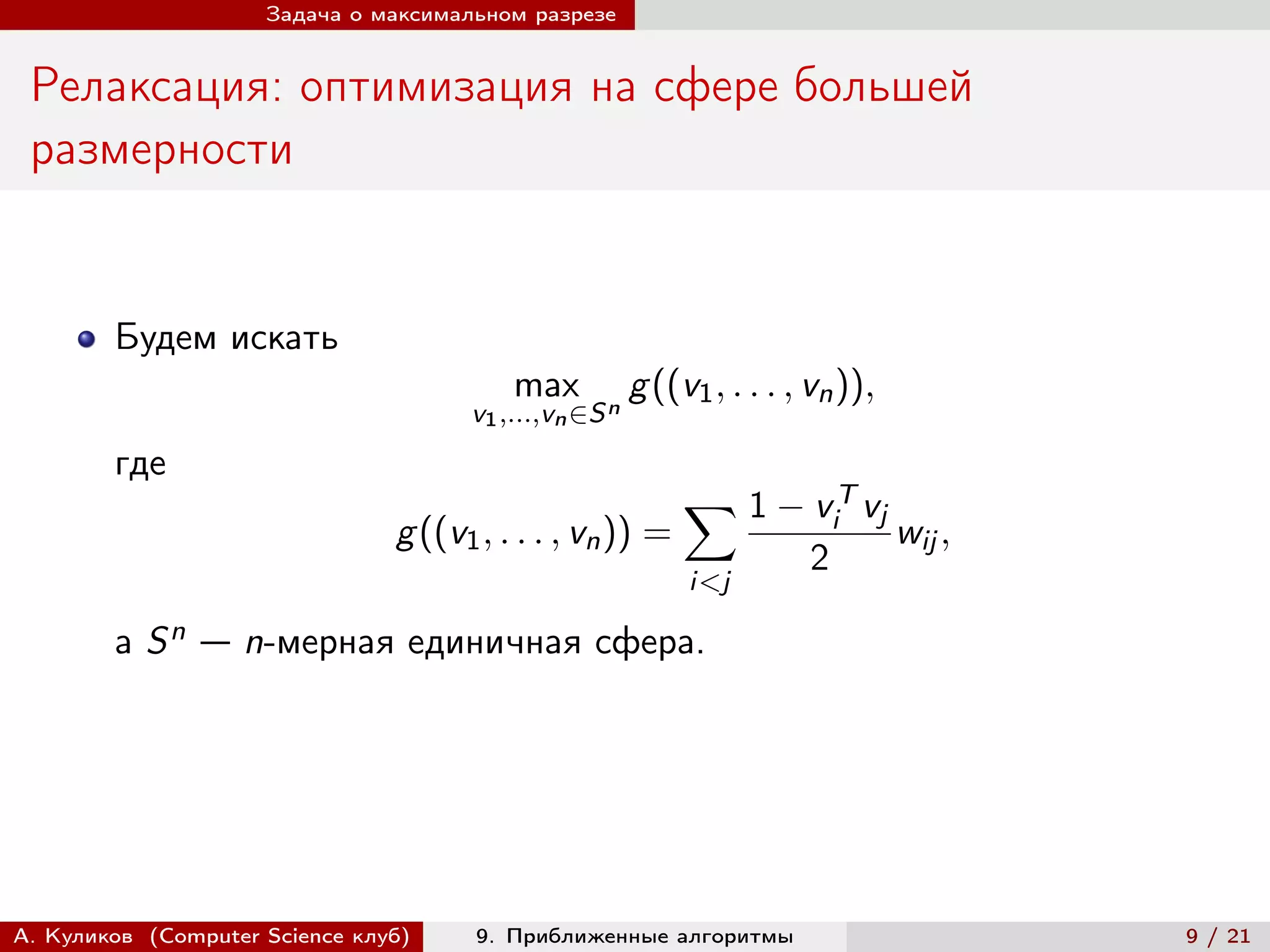 Задача о максимальном разрезе


 Релаксация: оптимизация на сфере большей
 размерности


        Будем искать
                                          max           g ((v1 , . . . , vn )),
                                      v1 ,...,vn ∈S n
        где
                                                             ∑︁ 1 − v T vj
                                                                            i
                                g ((v1 , . . . , vn )) =                          wij ,
                                                                        2
                                                             i<j

        а   Sn   — n-мерная единичная сфера.




А. Куликов (Computer Science клуб)    9. Приближенные алгоритмы                           9 / 21
 