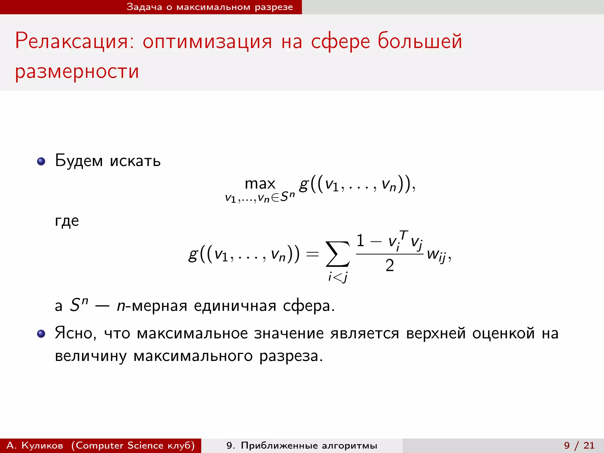 Задача о максимальном разрезе


 Релаксация: оптимизация на сфере большей
 размерности


        Будем искать
                                          max           g ((v1 , . . . , vn )),
                                      v1 ,...,vn ∈S n
        где
                                                             ∑︁ 1 − v T vj
                                                                            i
                                g ((v1 , . . . , vn )) =                          wij ,
                                                                        2
                                                             i<j

        а   Sn   — n-мерная единичная сфера.
        Ясно, что максимальное значение является верхней оценкой на
        величину максимального разреза.



А. Куликов (Computer Science клуб)    9. Приближенные алгоритмы                           9 / 21
 