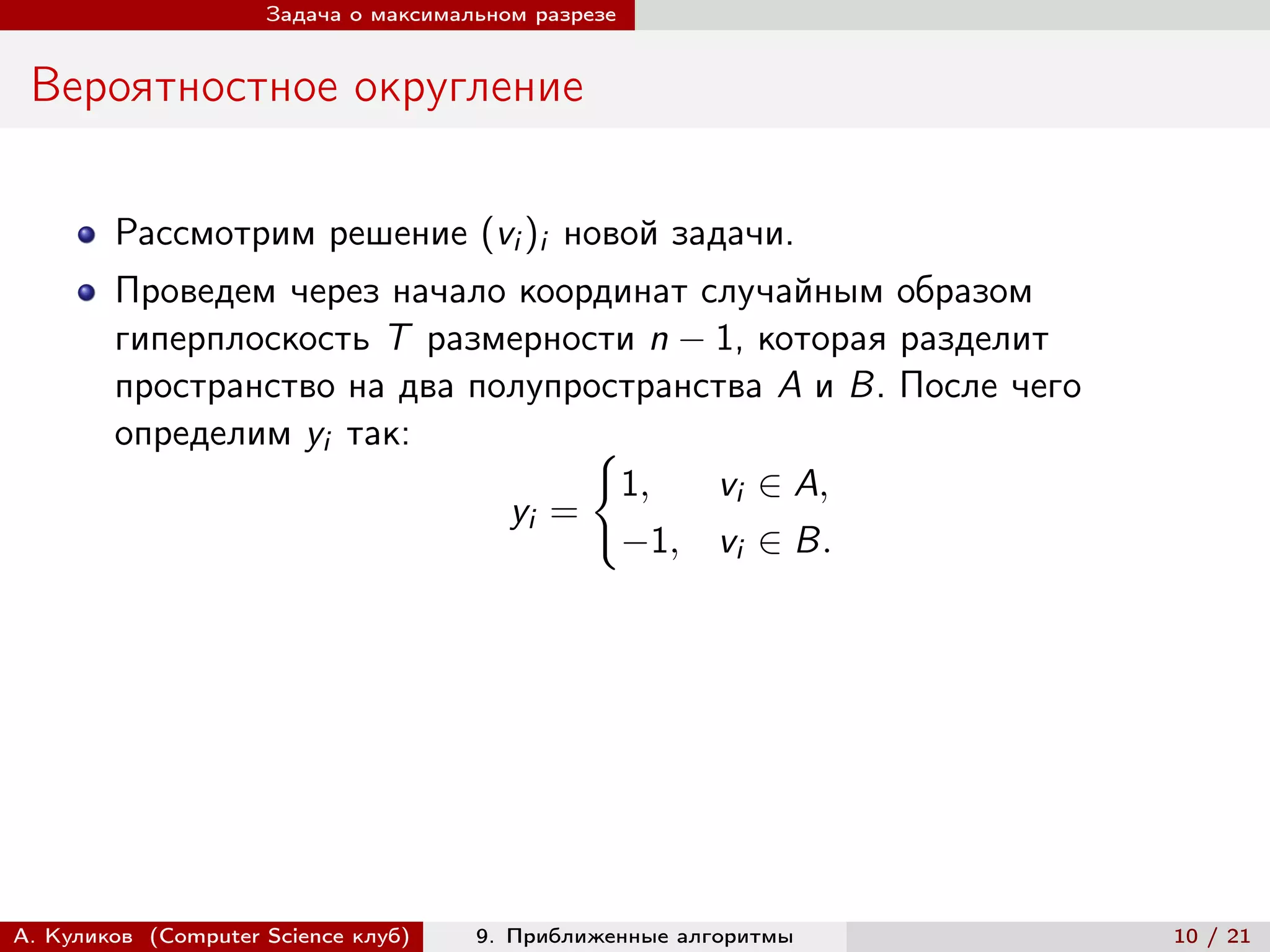 Задача о максимальном разрезе


 Вероятностное округление

        Рассмотрим решение (vi )i новой задачи.
        Проведем через начало координат случайным образом
        гиперплоскость T размерности n − 1, которая разделит
        пространство на два полупространства A и B. После чего
        определим yi так:          {︃
                                     1,  vi ∈ A,
                              yi =
                                     −1, vi ∈ B.




А. Куликов (Computer Science клуб)    9. Приближенные алгоритмы   10 / 21
 