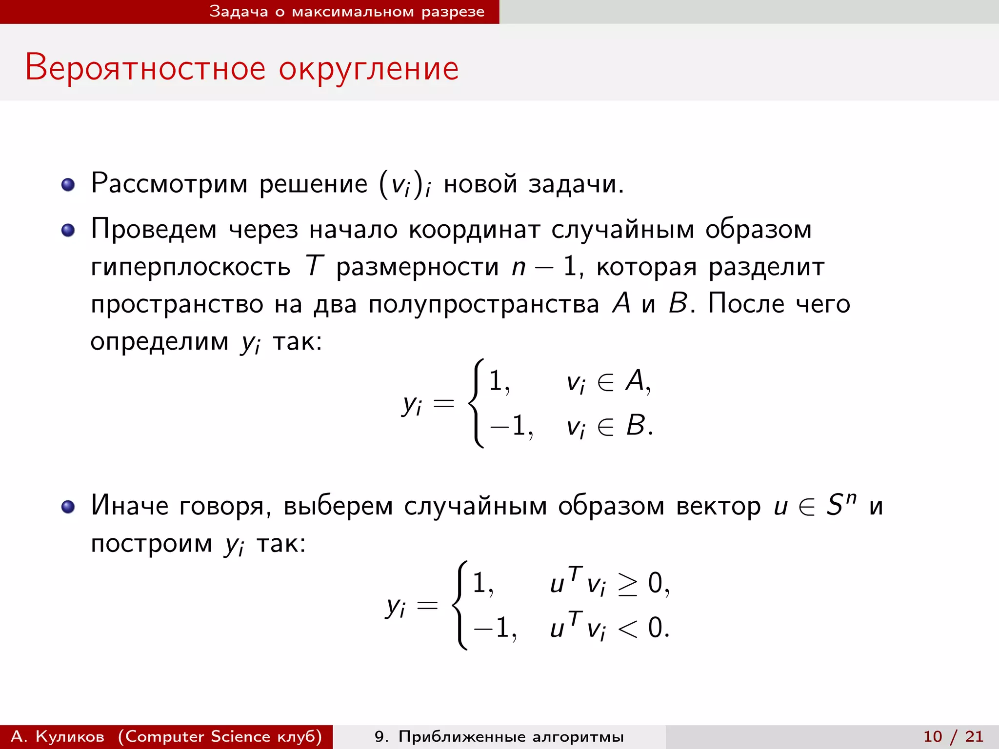 Задача о максимальном разрезе


 Вероятностное округление

        Рассмотрим решение (vi )i новой задачи.
        Проведем через начало координат случайным образом
        гиперплоскость T размерности n − 1, которая разделит
        пространство на два полупространства A и B. После чего
        определим yi так:          {︃
                                     1,  vi ∈ A,
                              yi =
                                     −1, vi ∈ B.

        Иначе говоря, выберем случайным образом вектор u ∈ S n и
        построим yi так:          {︃
                                    1,  u T vi ≥ 0,
                             yi =
                                    −1, u T vi < 0.


А. Куликов (Computer Science клуб)    9. Приближенные алгоритмы    10 / 21
 