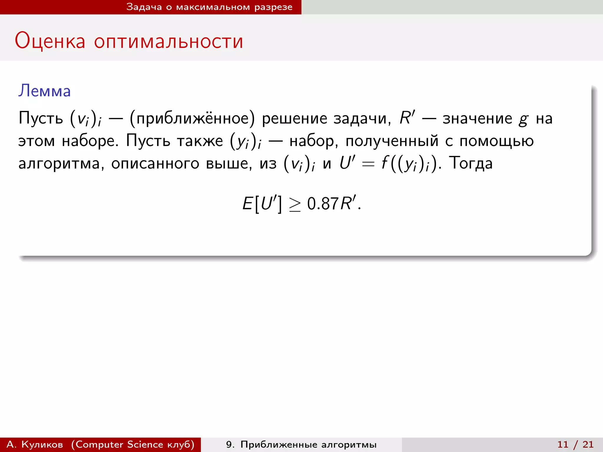 Задача о максимальном разрезе


 Оценка оптимальности

  Лемма
  Пусть (vi )i — (приближённое) решение задачи, R ′ — значение g на
  этом наборе. Пусть также (yi )i — набор, полученный с помощью
  алгоритма, описанного выше, из (vi )i и U ′ = f ((yi )i ). Тогда

                                         E [U ′ ] ≥ 0.87R ′ .




А. Куликов (Computer Science клуб)    9. Приближенные алгоритмы       11 / 21
 