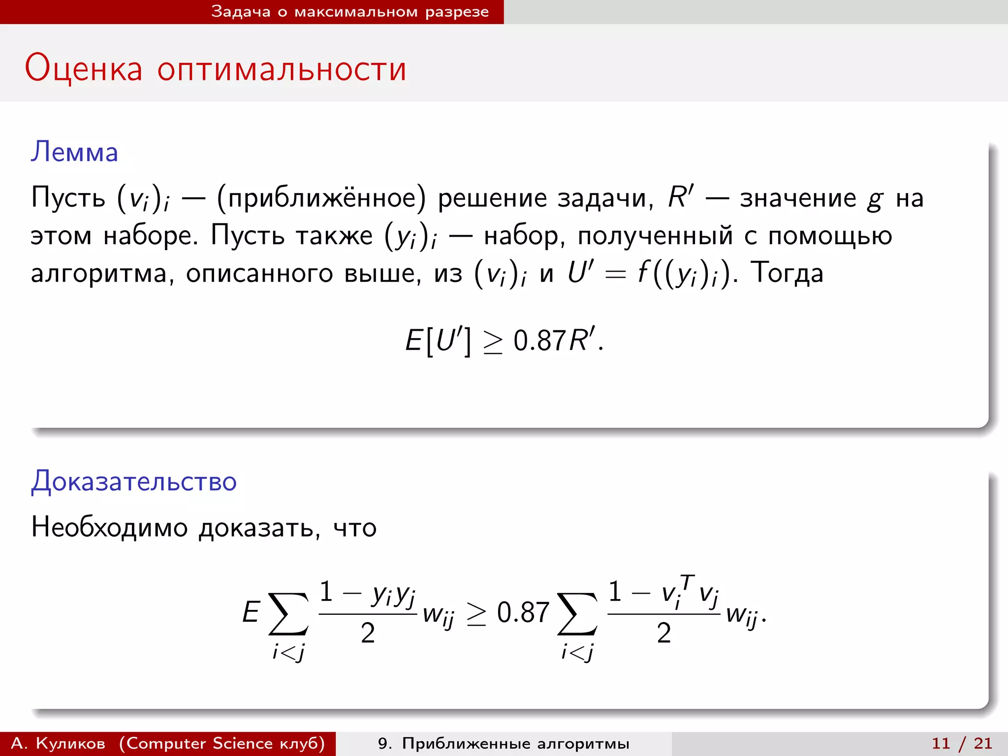 Задача о максимальном разрезе


 Оценка оптимальности

  Лемма
  Пусть (vi )i — (приближённое) решение задачи, R ′ — значение g на
  этом наборе. Пусть также (yi )i — набор, полученный с помощью
  алгоритма, описанного выше, из (vi )i и U ′ = f ((yi )i ). Тогда

                                           E [U ′ ] ≥ 0.87R ′ .



  Доказательство
  Необходимо доказать, что
                            ∑︁ 1 − yi yj                  ∑︁ 1 − v T vj
                                                                         i
                        E                    wij ≥ 0.87                      wij .
                                     2                               2
                            i<j                            i<j



А. Куликов (Computer Science клуб)       9. Приближенные алгоритмы                   11 / 21
 