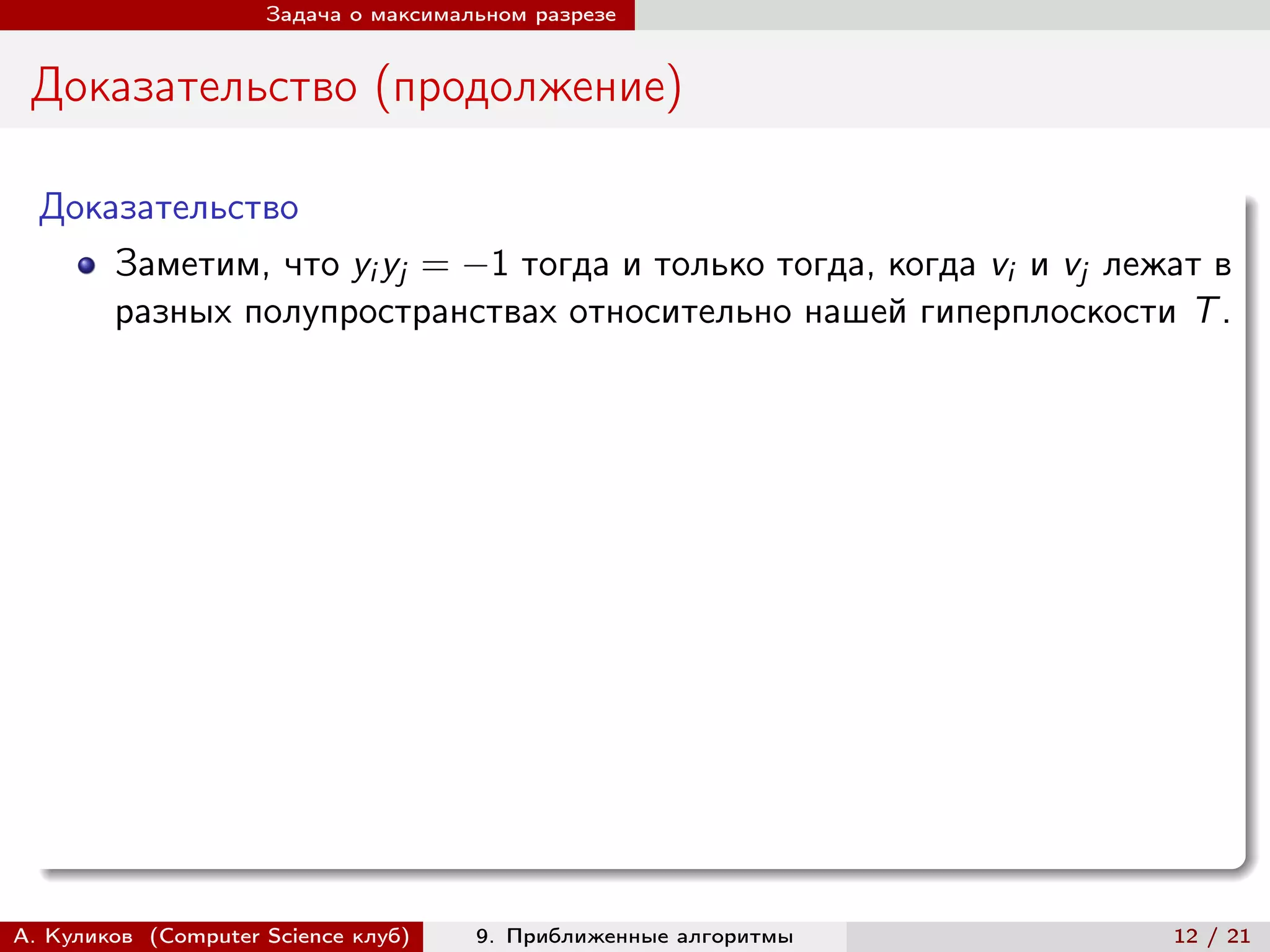 Задача о максимальном разрезе


 Доказательство (продолжение)

  Доказательство
      Заметим, что yi yj = −1 тогда и только тогда, когда vi и vj лежат в
      разных полупространствах относительно нашей гиперплоскости T .




А. Куликов (Computer Science клуб)    9. Приближенные алгоритмы      12 / 21
 
