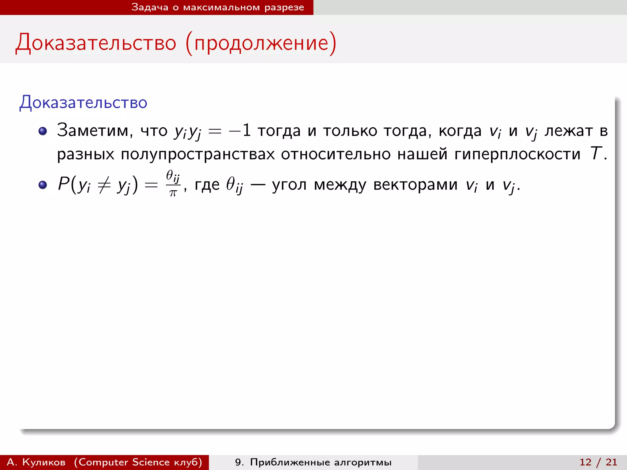 Задача о максимальном разрезе


 Доказательство (продолжение)

  Доказательство
      Заметим, что yi yj = −1 тогда и только тогда, когда vi и vj лежат в
      разных полупространствах относительно нашей гиперплоскости T .
                           ij
        P(yi ̸= yj ) =       ,   где ij — угол между векторами vi и vj .




А. Куликов (Computer Science клуб)      9. Приближенные алгоритмы              12 / 21
 