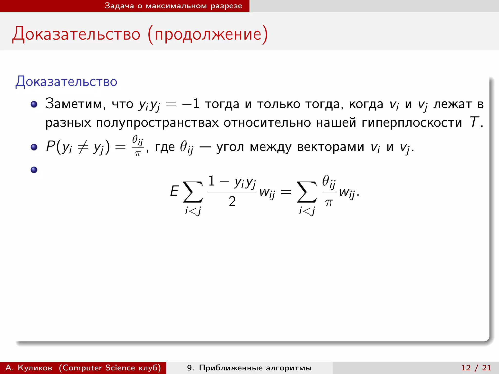 Задача о максимальном разрезе


 Доказательство (продолжение)

  Доказательство
      Заметим, что yi yj = −1 тогда и только тогда, когда vi и vj лежат в
      разных полупространствах относительно нашей гиперплоскости T .
                           ij
        P(yi ̸= yj ) =       ,   где ij — угол между векторами vi и vj .

                                         ∑︁ 1 − yi yj           ∑︁ ij
                                     E                  wij =              wij .
                                                 2                    
                                         i<j                    i<j




А. Куликов (Computer Science клуб)       9. Приближенные алгоритмы                 12 / 21
 